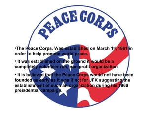 The Peace Corps. Was established on March 1 st , 1961 in order to help promote world peace. It was established on the ground it would be a completely volunteer run, non-profit organization. It is believed that the Peace Corps would not have been founded as early as it was if not for JFK suggesting the establishment of such an organization during his 1960 presidential campaign. 