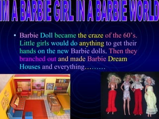 Barbie   Doll   became   the craze   of the 60’s.   Little girls   would do   anything   to get their   hands   on the new   Barbie dolls .  Then they   branched out   and made   Barbie   Dream   Houses   and everything … … … IM A BARBIE GIRL IN A BARBIE WORLD 