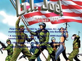 G.I. Joe! "A real American Hero!" First Produced in 1963 by Stan Weston, G.I. Joe was marketed for those who weren’t really into Barbie Dolls. A new line of G.I. Joe characters in a WWII theme was  introduced on February 2, 1964 In 1965 a black G.I. Joe character was introduced. Talking figures were introduced in 1967. 
