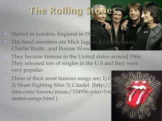 Started in London, England in 1962.  The band members are Mick Jagger, Keith Richards, Charlie Watts , and Ronnie Wood.  They became famous in the United states around 1964. They released lots of singles in the U.S and they were very popular.  Three of their most famous songs are; 1) Gimme Shelter 2) Street Fighting Man 3) Citadel. (http://www.city-data.com/forum/music/334956-your-5-top-rolling-stones-songs.html ) 