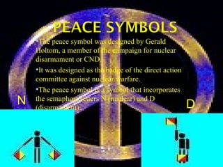 The peace symbol was designed by Gerald Holtom, a member of the campaign for nuclear disarmament or CND. It was designed as the badge of the direct action committee against nuclear warfare.  The peace symbol is a symbol that incorporates the semaphore letters N (nuclear) and D (disarmament).                                                               D  N  
