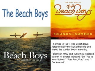 The Beach Boys Formed in 1961, The Beach Boys helped solidify the SoCal lifestyle and fueled the sudden boom in surfing. Between 1962 and 1965 they recorded sixteen hit singles including "Be True to Your School," "Fun, Fun, Fun,"  and "I Get Around“. 