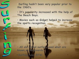 Surfing Surfing hadn’t been very popular prior to the 1960’s. It’s popularity increased with the help of The Beach Boys. Movies such as Gidget helped to increase the sports recognition. All old school surfers used what are known as longboards. Surfing rules BTW. 