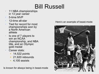 Bill Russell 11 NBA championships in 13 year career 5-time MVP 12-time all-star Tied for record for most championships won by a North American athlete Is one of 7 players to win an NCAA championship, and NBA title, and an Olympic gold medal Career stats: 14,522 points 21,620 rebounds 4,100 assists Is known for always being in beast-mode Here’s an example of beast-mode 