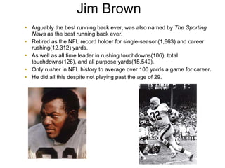 Jim Brown   Arguably the best running back ever, was also named by  The Sporting News  as the best running back ever. Retired as the NFL record holder for single-season(1,863) and career rushing(12,312) yards. As well as all time leader in rushing touchdowns(106), total touchdowns(126), and all purpose yards(15,549). Only rusher in NFL history to average over 100 yards a game for career. He did all this despite not playing past the age of 29. 