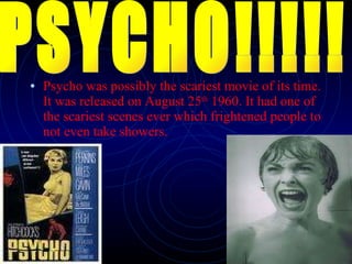 Psycho was possibly the scariest movie of its time. It was released on August 25 th  1960. It had one of the scariest scenes ever which frightened people to not even take showers.   PSYCHO!!!!! 