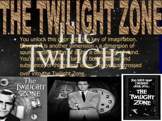 You unlock this door with the key of imagination. Beyond it is another dimension - a dimension of sound, a dimension of sight, a dimension of mind. You're moving into a land of both shadow and substance, of things and ideas. You've just crossed over into the Twilight Zone.   THE TWILIGHT ZONE 