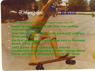 Riding the  Street   Waves Skateboarding had reached its first peak in the early 60’s. began to mass-produce the first true surfing-inspired skateboards  Over fifty million skateboards were sold within a three year period  the first skateboard contest was held in Hermosa Beach, CA in 1963.  1965 a slew of so-called safety experts pronounced skateboarding unsafe - urging stores not to sell them, and parents not to buy them.   