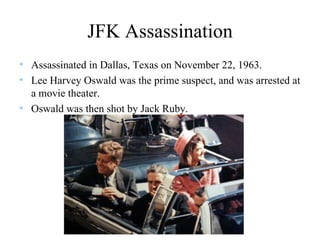 JFK Assassination Assassinated in Dallas, Texas on November 22, 1963. Lee Harvey Oswald was the prime suspect, and was arrested at a movie theater.  Oswald was then shot by Jack Ruby. 