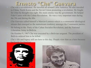 Che was a revolutionist. He traveled all around Latin America. He also traveled to China, North Korea and the Soviet Union promoting a revolution. He fought for what he thought was right. His main enemy was the government. He helped Fidel Castro with the Cuban Revolution.  He was a very important man during the 50s and during the 60s.  Che Guevara called himself a Marxist-Leninist which is a communist ideological stream that emerged as the mainstream tendency amongst the Communist parties. He belong to the  Party of the Cuban Socialist Revolution, and the National Liberation Army in Bolivia. On October 9, 1967 Che was executed by a Bolivian sergeant. The president of Bolivia ordered him to be killed. Che’s life and legacy still are here to this day. People view him as a hero because he fought for freedom.  