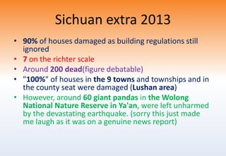 Sichuan extra 2013
• 90% of houses damaged as building regulations still
ignored
• 7 on the richter scale
• Around 200 dead(figure debatable)
• "100%" of houses in the 9 towns and townships and in
the county seat were damaged (Lushan area)
• However, around 60 giant pandas in the Wolong
National Nature Reserve in Ya'an, were left unharmed
by the devastating earthquake. (sorry this just made
me laugh as it was on a genuine news report)
 