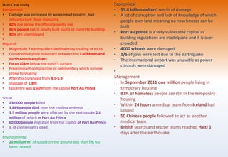 Haiti Case study
Background:
• Damage was increased by widespread poverty ,bad
infrastructure ,food insecurity
• 80% live below the official poverty live
• 86% people live in poorly built slums or concrete buildings
• 80% are unemployed
•
Physical:
• Magnitude 7 earthquake>>sedimentary shaking of rocks
• Conservative plate boundary between the Caribbean and
north American plates
• Focus 10km below the earth’s surface
• Predominant composition of sedimentary which is more
prone to shaking
• Aftershocks ranged from 4.5-5.9
• Slippage of 1.8m
• Epicentre was 15km from the capitol Port Au Prince
Social
• 230,000 people killed
• 3,889 people died from the cholera endemic
• 3.5 million people were affected by the earthquake 2.8
million of which in Port Au Prince
• 60,000 people migrated from the capitol of Port Au Prince
• ¼ of civil servants dead
•
Environmental
• 20 million m³ of rubble on the ground less than 5% has
been cleared
Economical
• $5.8 billion dollars’ worth of damage
• A lot of corruption and lack of knowledge of which
people own land meaning no new houses can be
built
• Port au prince is a very vulnerable capitol as
building regulations are inadequate and it is over
crowded
• 4000 schools were damaged
• 1/5 of jobs were lost due to the earthquake
• The international airport was unusable as power
controls were damaged
•
Management
• In September 2011 one million people living in
temporary housing
• 87% of homeless people are still in the temporary
housing
• Within 24 hours a medical team from Iceland had
landed
• 50 Chinese people followed to act as another
medical team
• British search and rescue teams reached Haiti 5
days after the earthquake
 
