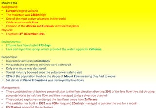 Mount Etna
Background:
• Europe’s largest volcano
• The mountain was 2368m high
• One of the most active volcanoes in the world
• Calderas surrounds Etna
• Collision of the African and Eurasian >continental plates
Physical:
• Eruption 14th December 1991
Environmental:
• Effusive lava flows lasted 473 days
• Lava destroyed the springs which provided the water supply for Zafferana
Economical:
• Insurance claims ran into millions
• Vineyards and chestnuts orchards were destroyed
• Only one house was destroyed
• Tourist industry boomed once the volcano was safe to visit
• 25% of the population lived on the slopes of Mount Etna meaning they had to move
• Ski station at Piano Provenzana was destroyed by lava flows
Management:
• They constricted earth barriers perpendicular to the flow direction diverting 30% of the lava flow they did by using
concrete blocks to halt lava flow and then managed to dig a diversion channel
• They sourced explosives to disrupt the lava flows away from Zafferana
• The earth barrier built in 1992 was 400m long and 20m high managed to contain the lava for a month
• US Marines operated the explosives
 