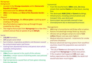 Nyiragongo
Background:
• Located in the Virunga mountains within Democratic
Republic of Congo.
• Associated with the African rift valley.
• 20km north Goma, just West of the Rwandan border.
• 2002
Physical:
• Beneath Nyiragongo, the African plate is splitting apart
creating a rift valley.
• Very fluid alkaline magma rises up through the gap
created by the rifting.
• The magma that erupts from Nyiragongo has a low silica
content and can flow at speeds of up to 60mph.
Social:
• 120,000 homeless
• 147 people were killed
• Eye irritation, respiratory problems and diseases caused
by contaminated water and fumes
• Looting from abandoned homes and petrol store which
exploded, killing looters.
Environmental:
• 13km fissure opened in the south of the volcano
• Lake Kivu, a major source of drinking water, was polluted
by sulphuric lava.
• High temperatures caused fears of toxic gases releasing
from the lake bed.
Economical:
• From this lava formed a 600m wide, 2m deep
stream that reached Goma in a few hours, causing
fires
• This destroyed 4500 (15%) of Goma’s buildings
• Infrastructure, including communications and
transport links, was destroyed
• Goma airport was partially covered in lava
• Unemployment due to destroyed businesses
Management:
• UN bring in humanitarian aid 2 days after eruption.
• Rations included high energy food e.g. biscuits.
• UN also set up refugee camps at a cost of $15
million (Repair cost was even higher)
• Medical attention required – treatments for smoke
and fume inhalation.
• Because advanced warning systems from wealthier
countries meant the population was warned in
advance.
• The city of Goma was damaged, but was far
enough from Nyiragongo to allow evacuation.
• If the eruption had happened 100 years ago,
before organisations like the USGS, the death toll
would have been much higher.
 