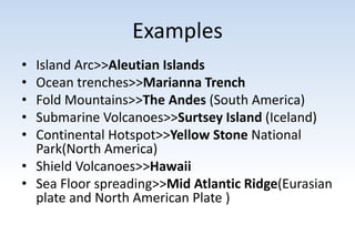 Examples
• Island Arc>>Aleutian Islands
• Ocean trenches>>Marianna Trench
• Fold Mountains>>The Andes (South America)
• Submarine Volcanoes>>Surtsey Island (Iceland)
• Continental Hotspot>>Yellow Stone National
Park(North America)
• Shield Volcanoes>>Hawaii
• Sea Floor spreading>>Mid Atlantic Ridge(Eurasian
plate and North American Plate )
 