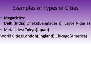 Examples of Types of Cities
• Megacities:
Delhi(India),Dhaka(Bangladesh), Lagos(Nigeria)
• Metacities: Tokyo(Japan)
World Cities:London(England),Chicago(America)
 