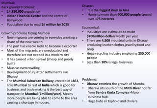 Mumbai:
Back ground Problems:
• 14,350,000 population
• Indian Financial Centre and the centre of
Bollywood
• Population due to read 26 million by 2025
Growth problems facing Mumbai
• New migrants are coming in everyday wanting a
share of the new wealth
• The port has enable India to become a exporter
• Most of the migrants are uneducated and
therefore are not needed in a modern city
• It has caused urban sprawl (cheap and poorly
built)
• Massive overcrowding
• Development of squatter settlements like
Dharavi
• The Mumbai Suburban Railway, created in 1853,
links Mumbai to rest of India which is good for
business and trade making it the best way of
transport in Mumbai (7million/year). Means
more people are being able to come to the area
causing a shortage in houses.
Dharavi:
• It is the biggest slum in Asia
• Home to more than 600,000 people spread
over 175 hectares
Economical:
• Industries are estimated to make
$700million dollars worth per year
• There are 4,500 industrial units in Dharavi
producing leather,clothes,jewellry,food and
soap
• Huge recycling industry employing 250,000
people
• Less than 10% is legal buisiness
Problems:
• Dharavi restricts the growth of Mumbai
• Dharavi sits south of the Mithi River not far
from Bandra Kurla Complex>Major
buisiness hub
• Huge hubs or typhoid and cholera
 