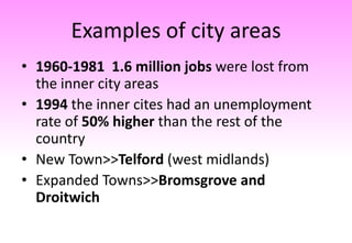 Examples of city areas
• 1960-1981 1.6 million jobs were lost from
the inner city areas
• 1994 the inner cites had an unemployment
rate of 50% higher than the rest of the
country
• New Town>>Telford (west midlands)
• Expanded Towns>>Bromsgrove and
Droitwich
 