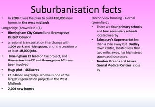 Suburbanisation facts
• In 2008 it was the plan to build 490,000 new
homes in the west midlands
Longbridge (brownfield) (4)
• Birmingham City Council and Bromsgrove
District Council
• a regional transportation interchange with
1,000 park and ride spaces, and the creation of
at least 10,000 jobs.
• Birmingham CC lead on the project, and
Worcestershire CC and Bromsgrove DC have
been involved
• Huge plot - 468 acres
• £1 billion Longbridge scheme is one of the
largest regeneration projects in the West
Midlands
• 2,000 new homes
Brecon View housing – Gornal
(greenfield):
• There are four primary schools
and four secondary schools
located nearby
• Sainsbury's Supermarket less
than a mile away but Dudley
town centre, located less than
two miles away, has high street
stores and boutiques.
• Tandon, Greens and Lower
Gornal Medical Centres close
by
 