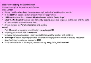 Case Study: Notting Hill Gentrification
London borough of Kensington and Chelsea
West London
• During the Victorian times the area was rough and full of working class people
• In the 1950’s it became a slum area of inner city deprivation
• 1958 was the race riots between Afro Caribbean and the ‘Teddy Boys’
• 1959 The Notting Hill Carnival was started by Claudia Jones as a response to the riots and the state
of race relations in Britain at the time.
• Area is famous for Portobello market and carnival
What?
• Past 30 years it undergone gentrification e.g. primrose Hill
• Property prices have rose to £4million
• Secluded communal gardens = more desirable for wealthy families with children
• ‘Notting Hill’ movie helped popularise the area although gentrification had already happened
• Now has 21 screen cinema opened in 2001
• Many services such as boutiques, restaurants e.g. Feng sushi, wine bars etc.
 