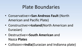 Plate Boundaries
• Conservative>>San Andreas Fault (North
American and Pacific Plate)
• Constructive>>Iceland(North American and
Eurasian)
• Destructive>>South American and
Nazca Plates
• Collision>>India(Eurasian and Indianna plate)
 