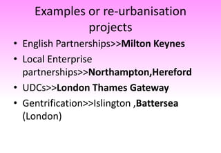 Examples or re-urbanisation
projects
• English Partnerships>>Milton Keynes
• Local Enterprise
partnerships>>Northampton,Hereford
• UDCs>>London Thames Gateway
• Gentrification>>Islington ,Battersea
(London)
 