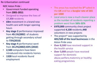 Re-Urbanisation continued
NDC Aston Pride :
• Government funded operating
from 2001-2011
• Designed to improve the lives of
17,300 residents
• £8m investment in a brand new
health care with longer opening
hours
• Key stage 2 performance improved
from 49.1%(2002) of students
getting through secondary school
to 73%(2010)
• Key stage 4 performance went
from 34.2%(2002)-83% (2010)
• 2,500 computers have been
introduced into residents homes
• 1328 local residents found
employment
• The areas has reached the 3rd safest in
the UK and has a burglar rate of 265
per 1000
• Local area is now a much cleaner place
as the number of residents reporting a
problem went from 56%-32%
• £470,000 community chest project
supported 4,100 residents,440
volunteers in new projects
• The project^ was supported by
405/500 of the local businesses in the
Aston Pride area
• Over 8,500 have received support in
the health service
• Over 3,000 people have received
support for domestic
abuse,welfare,materniry or healthy
eating programmes
 