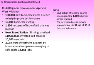 Re-Urbanisation Continued Continued
RDAs(Regional Development Agency)
West Midlands:
• 150,000 new businesses were assisted
to help improve performance
• 10,000 businesses set up
• 1,200 hectares of brownfield site was
built on
• New Street Station (Birmingham) had
£100million invested in it creating
10,000 new jobs
• 392 inward investment projects by
international companies managing to
safe guard 12,161 jobs
NDCs
• £5.8 billion of funding poured
into supporting 1,000 schemes
across england
• The developed areas showed
improvements in 32 out of 36 of
the core indicators
 