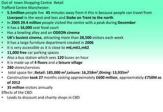 Out of town Shopping Centre Retail
Trafford Centre Manchester:
• 5.5million people live 45 minutes away from it this is because people can travel from
Liverpool in the west and lees and Stoke on Trent to the north
• In 2005 29.4 million people visited the centre with a peak during December
• It has a 16,000 seat food court
• Has a bowling alley and an ODEON cinema
• UK's busiest cinema, attracting more than 28,500 visitors each week
• It has a large furniture department created in 2006
• It is very accessible as it is close to m6,m61,m62
• 11,000 free car parking spaces
• Also a bus station which sees 120 buses an hour
• It is made up of 4 floors and a leisure village
• 280 stores/services
• total space for:,Retail: 185,000 m2,Leisure: 16,258m2,Dining: 13,935m2
• Construction took 27 months costing approximately £600 million, approximately £750M as
of 2012
• 35 million visitors annually
Effects of the CBD:
• Leads to discount and charity shops in CBD
 