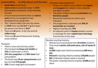 Sustainability Curitiba Brazil and Mumbai
• South West of Sao Paulo
• Jamie Lerner was elected mayor in 1971
and wanted it to become ‘a city of people
not cars’
• It has 5 structural arteries that run east to
west and are encouraged to have
developed Areas along them
• This ^ diverts traffic from the city centre
• In 1970 there was 0.5 km² of green space
per person now there is 5km²
• There are 26 parks in the city and 1.5
million trees
• There are 40 special features for feeding
street children
Transport:
• There is a bus and sub way system
• The transport is cheap and reliable as
75% of commuters us them
• 25% less congestion and 30% lower fuel
consumption
• The buses have three compartments each
bus can hold 270 people
• 10% of your wage goes to transport
The green swap programme:
• Citizens are asked to sort rubbish into organic
and inorganic the rubbish is then collected
and taken to plants
• The plants employ recovering Alcoholics and
Homeless people
• Recovered materials are sold to local
industries
• The programme is voluntary and 70% of
households are involved
• Highest recycling rate 70%
• At collection point in Favelas dwellers receive
in exchange for their rubbish basic food bags
from farmers of the state
Mumbai recycling Industry:
• Dharavi turns round waste from 19 million residents
• They recycle plastic, ball point pens, vats of waste of
soap
• 15,000 single room factories processing 400 tins a
day
• Dharavi’s recycling industry employs 250,000 people
• 805 of Mumbai’s plastic waste is recycled
• The plastic recycling industry employs 10,000 people
alone
 