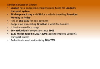 London Congestion Charge:
• London has a congestion charge to raise funds for London’s
transport system
• £8 charge each day and £10 for a vehicle travelling 7am-6pm
Monday to Friday
• Fine of £60-£180 for non-payment
• Congestion was costing £2million a week for business
• It has increased bus usage
• 26% reduction in congestion since 2006
• £137 million raised in 2007-2008 spent to improve London’s
transport system
• Reduction in road accidents by 40%-70%
 