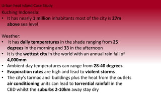 Kuching Indonesia:
• It has nearly 1 million inhabitants most of the city is 27m
above sea level
Weather:
• it has daily temperatures in the shade ranging from 25
degrees in the morning and 33 in the afternoon
• It is the wettest city in the world with an annual rain fall of
4,000mm
• Ambient day temperatures can range from 28-40 degrees
• Evaporation rates are high and lead to violent storms
• The city's tarmac and buildings plus the heat from the outlets
air conditioning units can lead to torrential rainfall in the
CBD whilst the suburbs 2-10km away stay dry
Urban heat island Case Study
 