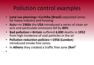 Pollution control examples
• Land use planning>>Curitiba (Brazil) separated zones
for heavy industry and housing
• Acts>>in 1960s the USA introduced a series of clean air
acts and particulate emissions fell by 80%
• Bad pollution>>Britain suffered 4,000 deaths in 1952
from high incidence of coal particles in the air
• Pollution reduction policies>>1956 (London)
introduced smoke free zones
• In Athens they created a traffic free zone 2km²
•
 