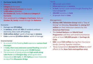 • Hurricane Sandy (2012)
• Physical:
• Category 3 hurricane
• Largest Atlantic hurricane on record
• 1,100 miles in diameter
• On October 25, Sandy hit Cuba as a Category 3
hurricane
• then weakened to a Category 1 hurricane. Early on
October 26, Sandy moved through the Bahamas
Economic
• Damage was $75 billion
• In Jamaica, winds left 70% of residents without
electricity, blew roofs off buildings
• $100 million dollars’ worth of damage in Jamaica
• Cuba sustained $2 billion dollars’ worth of damage
Environmental
• As a result of the flooding Haiti experience serious food
shortages
• In Cuba, there was extensive coastal flooding and wind
damage inland, destroying some 15,000 homes
• The remnants of Sandy produced high winds along
Lake Huron and Georgian Bay, where gusts were
measured at (63 mph). A (72 mph) gust was measured
on top of the Bluewater Bridge
Social
• 285 people were killed
• Killed one person in Jamaica
• In Haiti, Sandy's outer bands brought flooding that
killed at least 54
• 200,000 homeless in Haiti
• 11 people died in Cuba
Management:
• Disney–ABC Television Group held a "Day of
Giving" on Monday, November 5, raising $17
million on their television stations for the
American Red Cross
• The United Nations and World Food
Programme said they will send humanitarian
aid to at least 500,000 people in Santiago de
Cuba
• NBC raised $23 million during their Hurricane
Sandy: Coming Together telethon.
• News Corporation donated $1 million to relief
efforts in the New York metropolitan area.
 