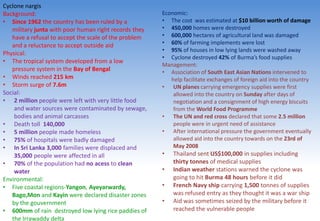 Cyclone nargis
Background:
• Since 1962 the country has been ruled by a
military junta with poor human right records they
have a refusal to accept the scale of the problem
and a reluctance to accept outside aid
Physical:
• The tropical system developed from a low
pressure system in the Bay of Bengal
• Winds reached 215 km
• Storm surge of 7.6m
Social:
• 2 million people were left with very little food
and water sources were contaminated by sewage,
bodies and animal carcasses
• Death toll 140,000
• 5 million people made homeless
• 75% of hospitals were badly damaged
• In Sri Lanka 3,000 families were displaced and
35,000 people were affected in all
• 70% of the population had no acess to clean
water
Environmental:
• Five coastal regions-Yangon, Ayeyarwardy,
Bago,Mon and Kayin were declared disaster zones
by the gouvernment
• 600mm of rain destroyed low lying rice paddies of
the Irrawaddy delta
Economic:
• The cost was estimated at $10 billion worth of damage
• 450,000 homes were destroyed
• 600,000 hectares of agricultural land was damaged
• 60% of farming implements were lost
• 95% of houses in low lying lands were washed away
• Cyclone destroyed 42% of Burma’s food supplies
Management:
• Association of South East Asian Nations intervened to
help facilitate exchanges of foreign aid into the country
• UN planes carrying emergency supplies were first
allowed into the country on Sunday after days of
negotiation and a consignment of high energy biscuits
from the World Food Programme
• The UN and red cross declared that some 2.5 million
people were in urgent need of assistance
• After international pressure the government eventually
allowed aid into the country towards on the 23rd of
May 2008
• Thailand sent US$100,000 in supplies including
thirty tonnes of medical supplies
• Indian weather stations warned the cyclone was
going to hit Burma 48 hours before it did
• French Navy ship carrying 1,500 tonnes of supplies
was refused entry as they thought it was a war ship
• Aid was sometimes seized by the military before it
reached the vulnerable people
 