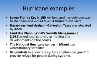 Hurricane examples
• Lower Florida Key is 100 km long and has only one way
to the mainland would take 31 hours to evacuate
• Hazard resilient design>>Galveston Texas was elevated
by 3.5m
• Land Use Planning>>US Growth Management
(1985)asked local councils to monitor the
developments on the coasts
• The National Hurricane centre in Miami use
Geostationary satellites
• Bangladesh has concrete cyclone shelters designed to
provide refuge for people during cyclones
 