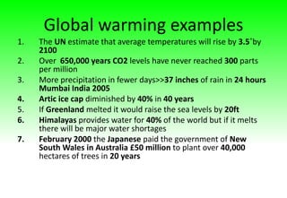 Global warming examples
1. The UN estimate that average temperatures will rise by 3.5˚by
2100
2. Over 650,000 years CO2 levels have never reached 300 parts
per million
3. More precipitation in fewer days>>37 inches of rain in 24 hours
Mumbai India 2005
4. Artic ice cap diminished by 40% in 40 years
5. If Greenland melted it would raise the sea levels by 20ft
6. Himalayas provides water for 40% of the world but if it melts
there will be major water shortages
7. February 2000 the Japanese paid the government of New
South Wales in Australia £50 million to plant over 40,000
hectares of trees in 20 years
 