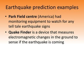 Earthquake prediction examples
• Park Field centre (America) had
monitoring equipment to watch for any
tell tale earthquake signs
• Quake Finder is a device that measures
electromagnetic changes in the ground to
sense if the earthquake is coming
 