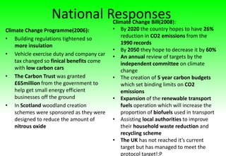 National Responses
Climate Change Programme(2006):
• Building regulations tightened so
more insulation
• Vehicle exercise duty and company car
tax changed so finical benefits come
with low carbon cars
• The Carbon Trust was granted
£65million from the government to
help get small energy efficient
businesses off the ground
• In Scotland woodland creation
schemes were sponsored as they were
designed to reduce the amount of
nitrous oxide
Climate Change Bill(2008):
• By 2020 the country hopes to have 26%
reduction in CO2 emissions from the
1990 records
• By 2050 they hope to decrease it by 60%
• An annual review of targets by the
independent committee on climate
change
• The creation of 5 year carbon budgets
which set binding limits on CO2
emissions
• Expansion of the renewable transport
fuels operation which will increase the
proportion of biofuels used in transport
• Assisting local authorities to improve
their household waste reduction and
recycling scheme
• The UK has not reached it’s current
target but has managed to meet the
protocol target!:P
 