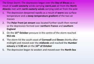 The Great Storm: The depression began over the Bay of Biscay as a
result of south westerly winds carrying warm,wet air from the North
Atlantic met with north easterly winds carrying cold air from the pole
1. The depression deepened rapidly as a result of warm sea surface
temperature and a steep temperature gradient of the two air
masses
2. The Polar Front jet stream was located further south then normal
so the depression formed over northern France and southern
England
3. On the 15th October pressure in the centre of the storm reached
953 mb
4. The storm hit the south coast of Cornwall and Devon shortly after
midnight and moved over the midlands and reached the Humber
estuary at 5:30 am on the 16th of October
5. The depression began to weaken and moved over the North Sea
 