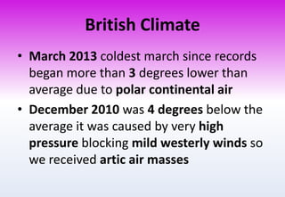 British Climate
• March 2013 coldest march since records
began more than 3 degrees lower than
average due to polar continental air
• December 2010 was 4 degrees below the
average it was caused by very high
pressure blocking mild westerly winds so
we received artic air masses
 