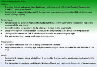 Tropical Climate (West Africa)
Climate:
• There is a distinct wet season (May-September) which is a result of the Inter Tropical Convergence
Zone(ITCZ) moving northward
• During the dry season (October- April) the overhead sun migrates south and the ITCZ rain belt moves
with it leaving Kano dry
Temperature:
• Temperatures are generally high and fluctuate slightly due to the fact that the sun remains high in the
sky most of the year round
• During December temperatures do dip slightly as the sun is at a lower angle
• Cloud covering from the wet season can reduce the temperature and is blocks incoming radiation
• During the dry season the lack of cloud means that heat escapes during the night
• The wet season brings a very small range in temperature
Precipitation:
• During the wet season rain falls as heavy showers with thunder
• Huge downpours are caused by high temperatures causing air to rise and meet the low pressure of the
ITCZ
Winds:
• During the Dry season strong winds blows from the North knows as the west African trade wind or the
Harmattan
• The Harmattan brings dusty conditions to Northern Nigeria as it has travelled over a lot of desert regions
 