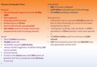 Sichuan Earthquake China
Physical:
• The earthquake happened on the 12 May
2008
• 7.9 magnitude
• Shaking lasted 5 minutes
• Shallow focus of 19 km
• Several aftershocks exceeding 6.0
• 315 million tonnes of water could have
weakened the fault increasing stresses
Social:
• Over 5 million homeless
• 70,000 death toll
• Landslides caused 1,000 deaths
• Heavy rainfall triggered a mudflow killing 158
rescue people
• Environmental:
• A train in the Gansa area spilt 500 tonnes of
gasoline the fires it produced took 40 hours
to put out
•
Economical:
• 80% of houses collapsed
• $150 billion estimated cost of the damage
• 5.4 million buildings collapsed
Management:
• Authorities had to evacuate 250,000 people for
fear of them drowning as a result of the water
escaping from damns
• Earthquake building code set down in 1976 is
mandatory in China however many have ignored
it
• 1.3 billion dollars used to reconstruct 2,600
schools
• 169 new hospitals to be built and 860,000 new
city apartments will be built
 