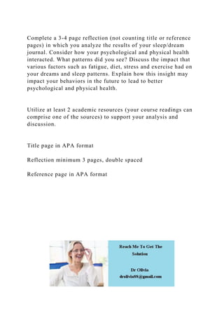 Complete a 3-4 page reflection (not counting title or reference
pages) in which you analyze the results of your sleep/dream
journal. Consider how your psychological and physical health
interacted. What patterns did you see? Discuss the impact that
various factors such as fatigue, diet, stress and exercise had on
your dreams and sleep patterns. Explain how this insight may
impact your behaviors in the future to lead to better
psychological and physical health.
Utilize at least 2 academic resources (your course readings can
comprise one of the sources) to support your analysis and
discussion.
Title page in APA format
Reflection minimum 3 pages, double spaced
Reference page in APA format
 