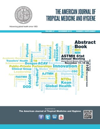 Advancing global health since 1903
THEAMERICANJOURNALOF
TROPICALMEDICINEANDHYGIENE
VOLUME 87 NOVEMBER 2012 NUMBER 5 SUPPLEMENT
Supplement to
The American Journal of Tropical Medicine and Hygiene
Global Health
Hygiene
DiseasesofPoverty
Molecular Biology
Entomology
Malaria
Filariasis
Research
Success
USAID
Shope
ACME
HumanRights
StateDepartment
RTS,S
HIV
Virology
WHO
Dengue
Travelers’ Health
Schistosomiasis
Clinical Group
Advocate
Quality
Twitter
Clinical
Malnutrition
LowResourceSettings
Respiratory
Hoogstraal
LePrince
Gorgas
Technology
Media
Ethics
Collaboration
TB
CDC
Virology
Scalability
Excellence
Communication
ASTMH 61st
AJTMH DiplomacyACMCIP
Innovation
www.astmh.org
Trop Med
Genomics
Water
FDA
ACGH
ACAV
DOD
FASTMH
Policy
Bench
Congress
Bed Nets
Atlanta Marriott Marquis, Hilton Atlanta
Metrics
CTropMed®
Kean
Pipeline
Public-Private Partnerships
Diarrhea
Vaccine
Ectoparasitology
Mentor
Socioeconomics
WRAIR
Centennial
Leadership
Ashford
Young Investigator
Commitment
Interventions
Trainee
Protozoa
Prevention
R01
Appropriations
Networking
Health
Haiti
Academic Excellence
Kinetoplastida
NIH
Cholera NMRC
Article15
NTDsImmunization
Adjuvant
Annual Meeting
Abstract
Book
November 11–15
2012Atlanta,GA,USA
 