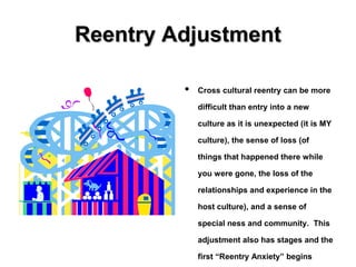 Reentry AdjustmentReentry Adjustment
• Cross cultural reentry can be more
difficult than entry into a new
culture as it is unexpected (it is MY
culture), the sense of loss (of
things that happened there while
you were gone, the loss of the
relationships and experience in the
host culture), and a sense of
special ness and community. This
adjustment also has stages and the
first “Reentry Anxiety” begins
 