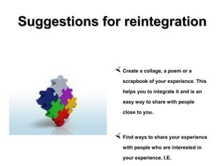 Suggestions for reintegrationSuggestions for reintegration
 Create a collage, a poem or a
scrapbook of your experience. This
helps you to integrate it and is an
easy way to share with people
close to you.
 Find ways to share your experience
with people who are interested in
your experience. I.E.
 