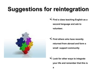Suggestions for reintegrationSuggestions for reintegration
 Find a class teaching English as a
second language and ask to
volunteer.
 Find others who have recently
returned from abroad and form a
small support community
 Look for other ways to integrate
your life and remember that this is
a
 