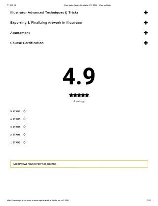 7/10/2019 Complete Adobe Illustrator CC 2018 - Course Gate
https://coursegate.co.uk/course/complete-adobe-illustrator-cc-2018/ 3/13
Illustrator Advanced Techniques & Tricks 
Exporting & Finalizing Artwork in illustrator 
Assessment 
Course Certification 
4.9
8 ratings

5 STARS
4 STARS
3 STARS
2 STARS
1 STARS
0
0
0
0
0
NO REVIEWS FOUND FOR THIS COURSE.
 