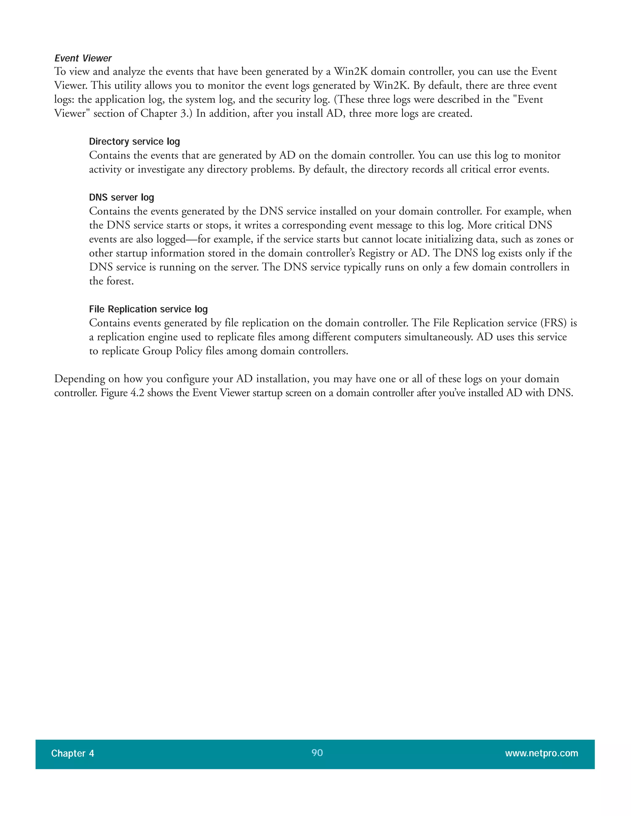 Event Viewer
To view and analyze the events that have been generated by a Win2K domain controller, you can use the Event
Viewer. This utility allows you to monitor the event logs generated by Win2K. By default, there are three event
logs: the application log, the system log, and the security log. (These three logs were described in the "Event
Viewer" section of Chapter 3.) In addition, after you install AD, three more logs are created.
Directory service log
Contains the events that are generated by AD on the domain controller. You can use this log to monitor
activity or investigate any directory problems. By default, the directory records all critical error events.
DNS server log
Contains the events generated by the DNS service installed on your domain controller. For example, when
the DNS service starts or stops, it writes a corresponding event message to this log. More critical DNS
events are also logged—for example, if the service starts but cannot locate initializing data, such as zones or
other startup information stored in the domain controller’s Registry or AD. The DNS log exists only if the
DNS service is running on the server. The DNS service typically runs on only a few domain controllers in
the forest.
File Replication service log
Contains events generated by file replication on the domain controller. The File Replication service (FRS) is
a replication engine used to replicate files among different computers simultaneously. AD uses this service
to replicate Group Policy files among domain controllers.
Depending on how you configure your AD installation, you may have one or all of these logs on your domain
controller. Figure 4.2 shows the Event Viewer startup screen on a domain controller after you’ve installed AD with DNS.
Chapter 4 www.netpro.com90
 